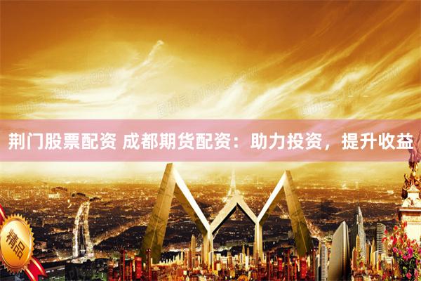 荆门股票配资 成都期货配资：助力投资，提升收益