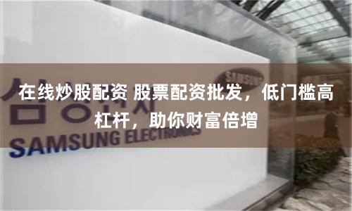 在线炒股配资 股票配资批发，低门槛高杠杆，助你财富倍增