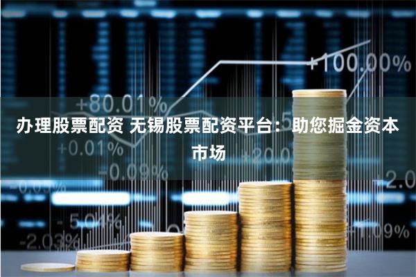 办理股票配资 无锡股票配资平台：助您掘金资本市场