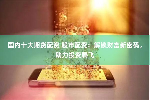国内十大期货配资 股市配资：解锁财富新密码，助力投资腾飞