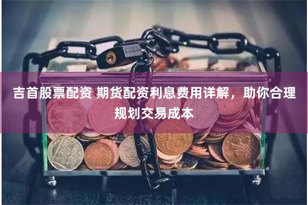 吉首股票配资 期货配资利息费用详解，助你合理规划交易成本