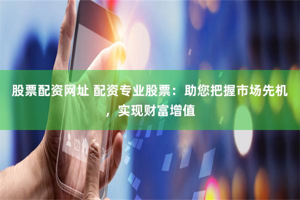 股票配资网址 配资专业股票：助您把握市场先机，实现财富增值