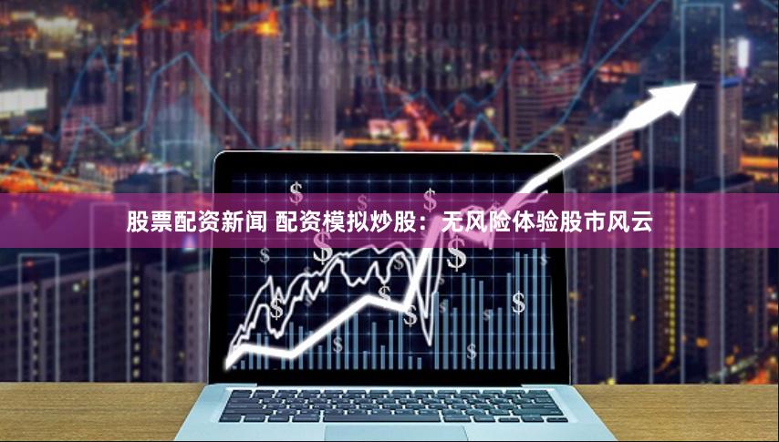 股票配资新闻 配资模拟炒股：无风险体验股市风云
