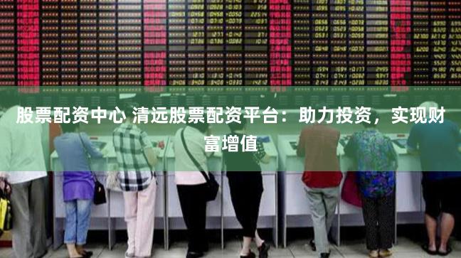 股票配资中心 清远股票配资平台：助力投资，实现财富增值