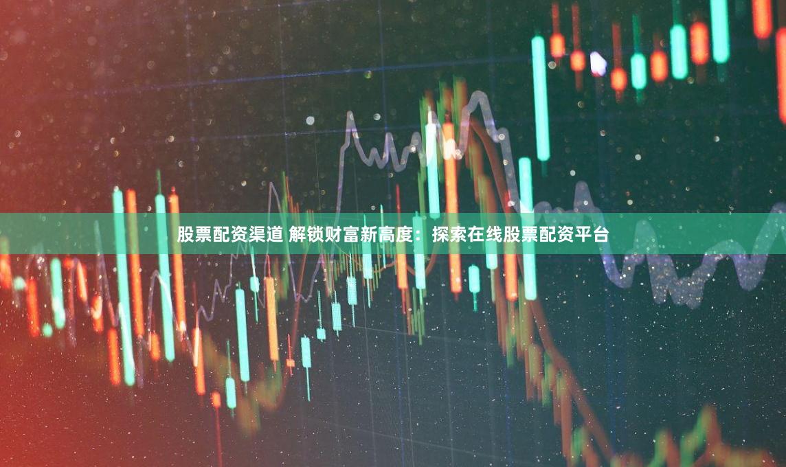 股票配资渠道 解锁财富新高度：探索在线股票配资平台