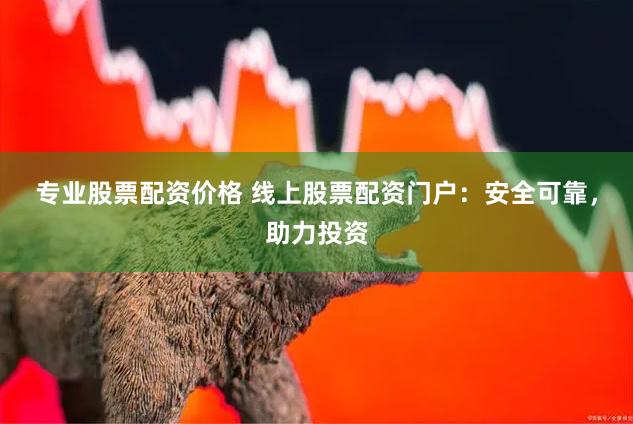 专业股票配资价格 线上股票配资门户：安全可靠，助力投资