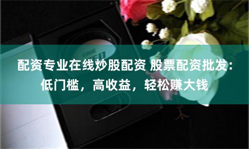 配资专业在线炒股配资 股票配资批发：低门槛，高收益，轻松赚大钱