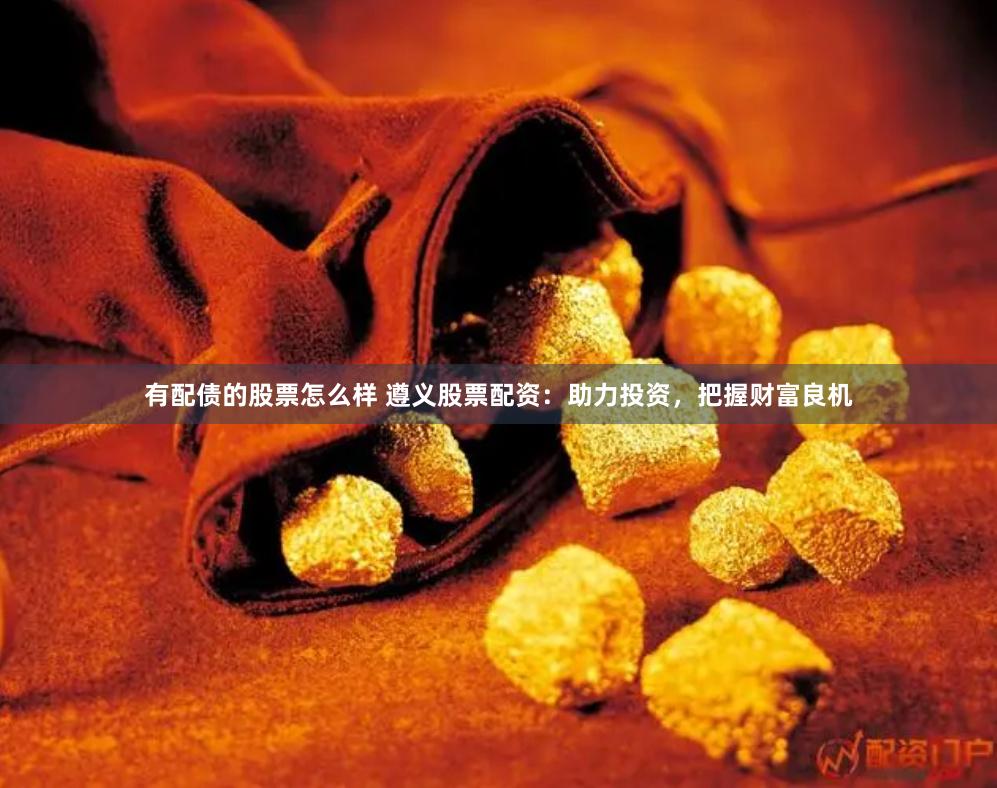 有配债的股票怎么样 遵义股票配资：助力投资，把握财富良机