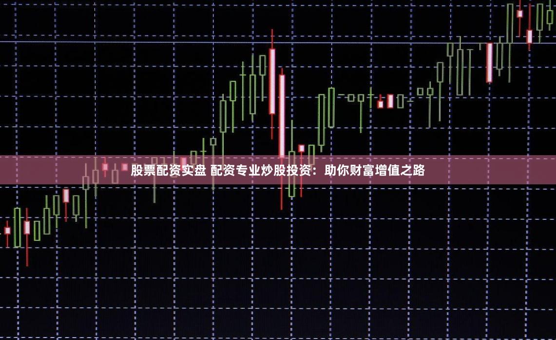 股票配资实盘 配资专业炒股投资：助你财富增值之路