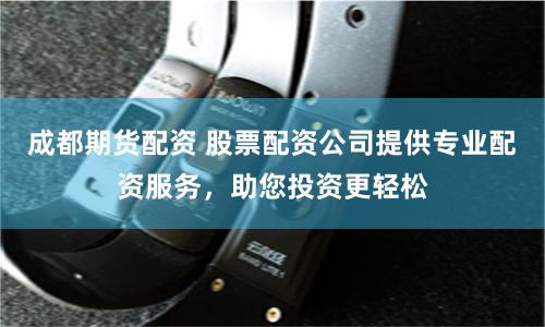 成都期货配资 股票配资公司提供专业配资服务，助您投资更轻松