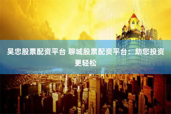 吴忠股票配资平台 聊城股票配资平台：助您投资更轻松