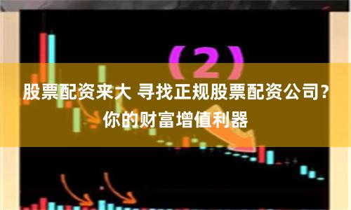 股票配资来大 寻找正规股票配资公司？你的财富增值利器