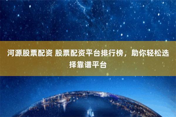 河源股票配资 股票配资平台排行榜，助你轻松选择靠谱平台