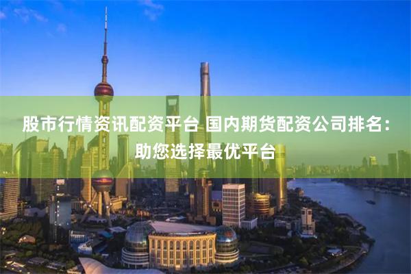 股市行情资讯配资平台 国内期货配资公司排名：助您选择最优平台