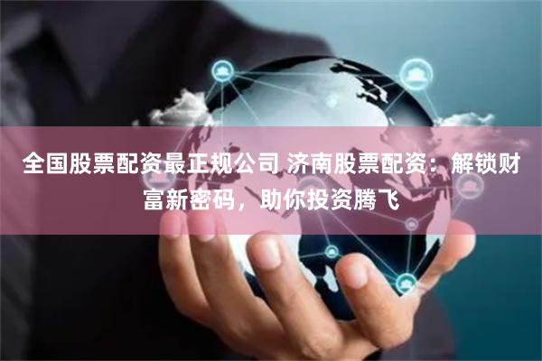 全国股票配资最正规公司 济南股票配资:解锁财富新密码,助你投资腾飞