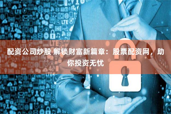 配资公司炒股 解锁财富新篇章：股票配资网，助你投资无忧