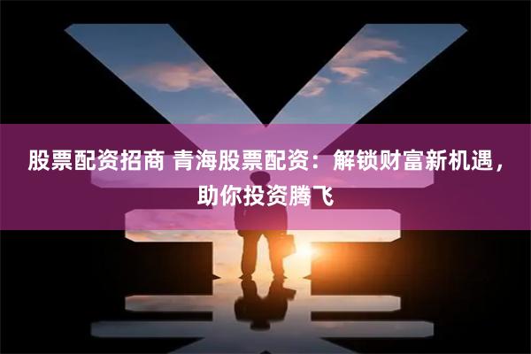 股票配资招商 青海股票配资：解锁财富新机遇，助你投资腾飞