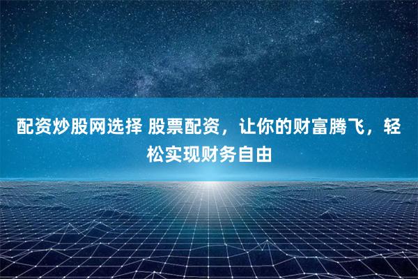 配资炒股网选择 股票配资，让你的财富腾飞，轻松实现财务自由