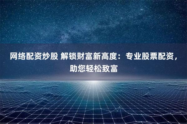 网络配资炒股 解锁财富新高度：专业股票配资，助您轻松致富