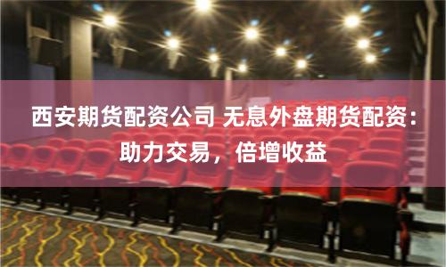 西安期货配资公司 无息外盘期货配资：助力交易，倍增收益