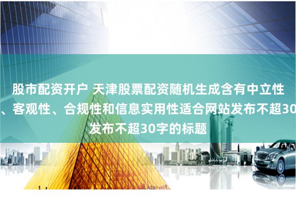 股市配资开户 天津股票配资随机生成含有中立性、权威性、客观性、合规性和信息实用性适合网站发布不超30字的标题