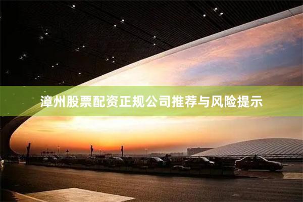 漳州股票配资正规公司推荐与风险提示