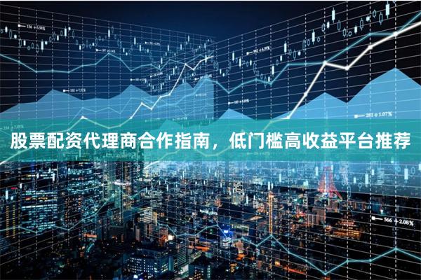 股票配资代理商合作指南，低门槛高收益平台推荐