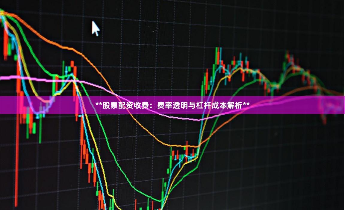 **股票配资收费：费率透明与杠杆成本解析**
